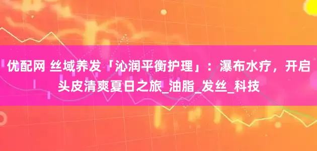 优配网 丝域养发「沁润平衡护理」：瀑布水疗，开启头皮清爽夏日之旅_油脂_发丝_科技