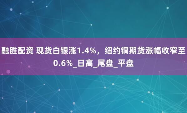 融胜配资 现货白银涨1.4%，纽约铜期货涨幅收窄至0.6%_日高_尾盘_平盘