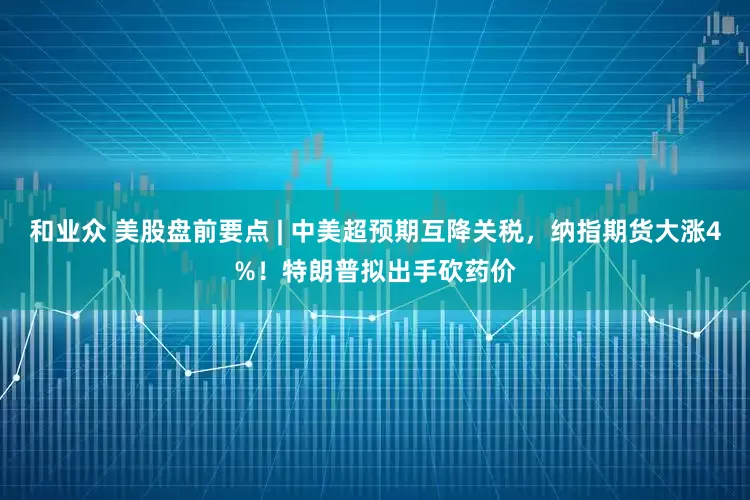 和业众 美股盘前要点 | 中美超预期互降关税，纳指期货大涨4%！特朗普拟出手砍药价