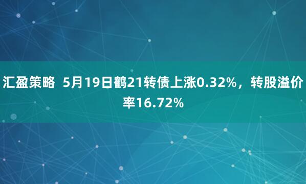 汇盈策略  5月19日鹤21转债上涨0.32%，转股溢价率16.72%