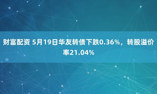 财富配资 5月19日华友转债下跌0.36%，转股溢价率21.04%