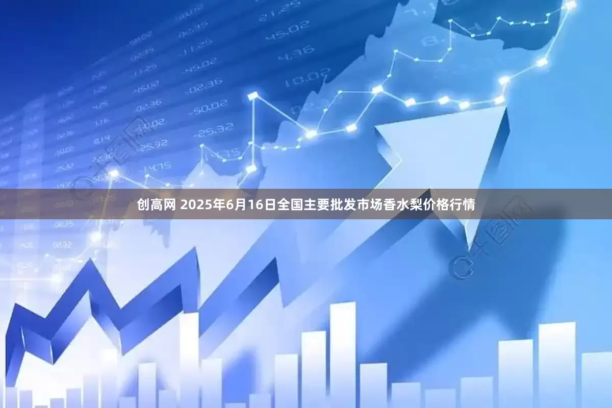 创高网 2025年6月16日全国主要批发市场香水梨价格行情