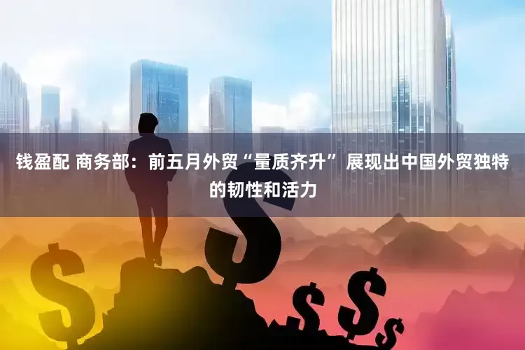 钱盈配 商务部：前五月外贸“量质齐升” 展现出中国外贸独特的韧性和活力