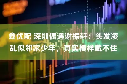 鑫优配 深圳偶遇谢振轩：头发凌乱似邻家少年，真实模样藏不住