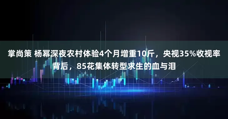 掌尚策 杨幂深夜农村体验4个月增重10斤，央视35%收视率背后，85花集体转型求生的血与泪