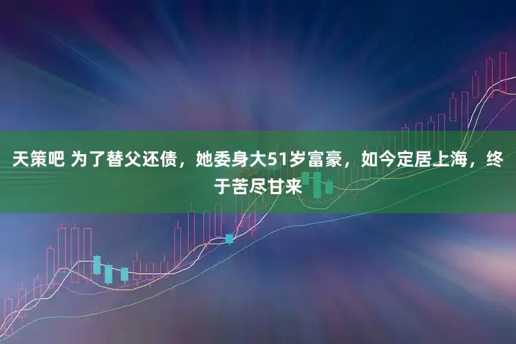 天策吧 为了替父还债，她委身大51岁富豪，如今定居上海，终于苦尽甘来